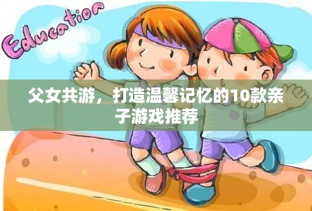 打造溫馨記憶，10款適合父女共游的親子游戲推薦